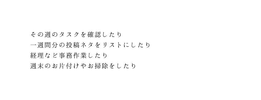 その週のタスクを確認したり 一週間分の投稿ネタをリストにしたり 経理など事務作業したり 週末のお片付けやお掃除をしたり