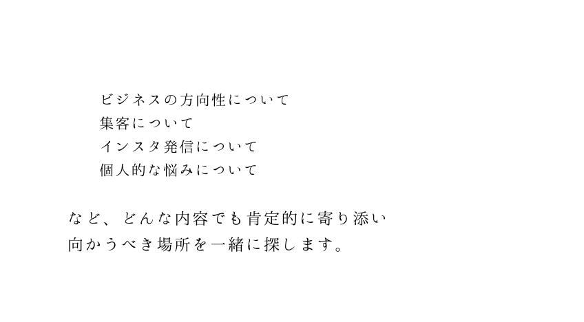 ビジネスの方向性について 集客について インスタ発信について 個人的な悩みについて など どんな内容でも肯定的に寄り添い 向かうべき場所を一緒に探します